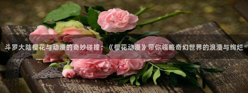 omofun官网正版入口下载：斗罗大陆樱花与动漫的奇妙碰撞：《樱花动漫》带你领略奇幻世界的浪漫与绚烂